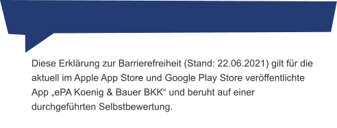 Diese Erklärung zur Barrierefreiheit (Stand: 22.06.2021) gilt für die aktuell im Apple App Store und Google Play Store veröffentlichte App „ePA Koenig & Bauer BKK“ und beruht auf einer durchgeführten Selbstbewertung.