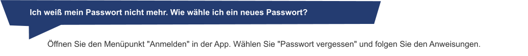 Öffnen Sie den Menüpunkt "Anmelden" in der App. Wählen Sie "Passwort vergessen" und folgen Sie den Anweisungen.       Ich weiß mein Passwort nicht mehr. Wie wähle ich ein neues Passwort?