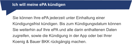 Ich will meine ePA kündigen Sie können Ihre ePA jederzeit unter Einhaltung einer Kündigungsfrist kündigen. Bis zum Kündigungsdatum können Sie weiterhin auf Ihre ePA und alle darin enthaltenen Daten zugreifen, sowie die Kündigung in der App oder bei Ihrer Koenig & Bauer BKK rückgängig machen.