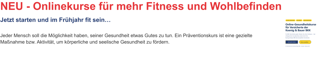 NEU - Onlinekurse für mehr Fitness und WohlbefindenJetzt starten und im Frühjahr fit sein… Jeder Mensch soll die Möglichkeit haben, seiner Gesundheit etwas Gutes zu tun. Ein Präventionskurs ist eine gezielte Maßnahme bzw. Aktivität, um körperliche und seelische Gesundheit zu fördern.
