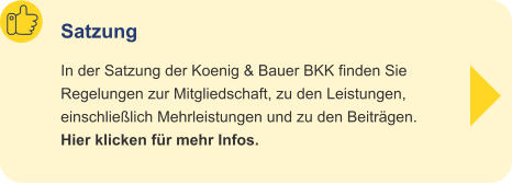 Satzung In der Satzung der Koenig & Bauer BKK finden Sie Regelungen zur Mitgliedschaft, zu den Leistungen,einschließlich Mehrleistungen und zu den Beiträgen.Hier klicken für mehr Infos.