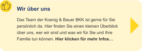 Wir über uns Das Team der Koenig & Bauer BKK ist gerne für Siepersönlich da. Hier finden Sie einen kleinen Überblicküber uns, wer wir sind und was wir für Sie und IhreFamilie tun können. Hier klicken für mehr Infos…