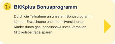 BKKplus Bonusprogramm Durch die Teilnahme an unserem Bonusprogramm können Erwachsene und ihre mitversicherten Kinder durch gesundheitsbewusstes Verhalten Mitgliedsbeiträge sparen.