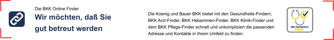 Die Koenig und Bauer BKK bietet mit den Gesundheits-Findern, BKK Arzt-Finder, BKK Hebammen-Finder, BKK Klinik-Finder und dem BKK Pflege-Finder schnell und unkompliziert die passenden Adresse und Kontakte in Ihrem Umfeld zu finden.  Die BKK Online Finder Wir möchten, daß Sie gut betreut werden