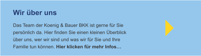 Wir über uns Das Team der Koenig & Bauer BKK ist gerne für Siepersönlich da. Hier finden Sie einen kleinen Überblicküber uns, wer wir sind und was wir für Sie und IhreFamilie tun können. Hier klicken für mehr Infos…