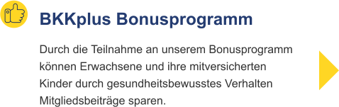 BKKplus Bonusprogramm Durch die Teilnahme an unserem Bonusprogramm können Erwachsene und ihre mitversicherten Kinder durch gesundheitsbewusstes Verhalten Mitgliedsbeiträge sparen.