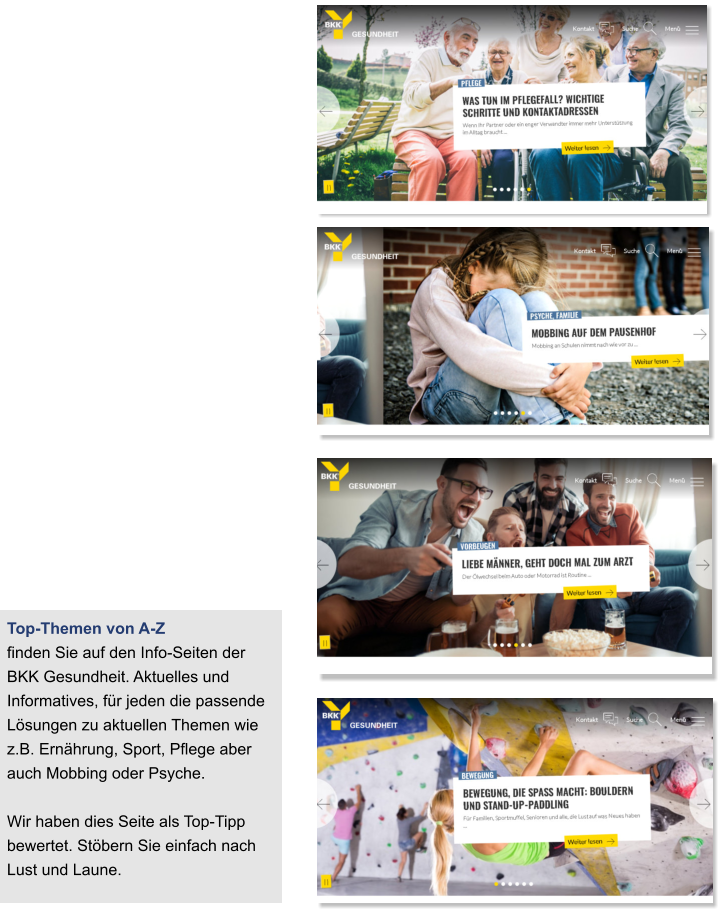 Top-Themen von A-Z  finden Sie auf den Info-Seiten der BKK Gesundheit. Aktuelles und Informatives, für jeden die passende Lösungen zu aktuellen Themen wie z.B. Ernährung, Sport, Pflege aber auch Mobbing oder Psyche.  Wir haben dies Seite als Top-Tipp bewertet. Stöbern Sie einfach nach Lust und Laune.